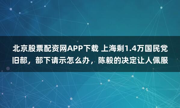 北京股票配资网APP下载 上海剩1.4万国民党旧部，部下请示怎么办，陈毅的决定让人佩服