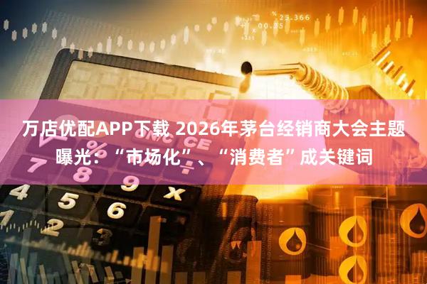 万店优配APP下载 2026年茅台经销商大会主题曝光:“市场化”、“消费者”成关键词