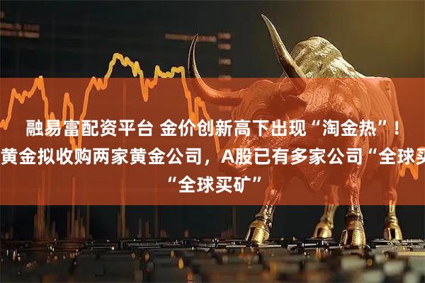 融易富配资平台 金价创新高下出现“淘金热”！湖南黄金拟收购两家黄金公司，A股已有多家公司“全球买矿”