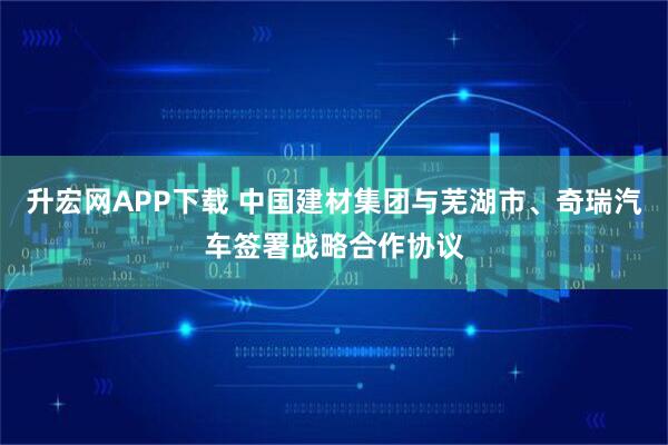 升宏网APP下载 中国建材集团与芜湖市、奇瑞汽车签署战略合作协议