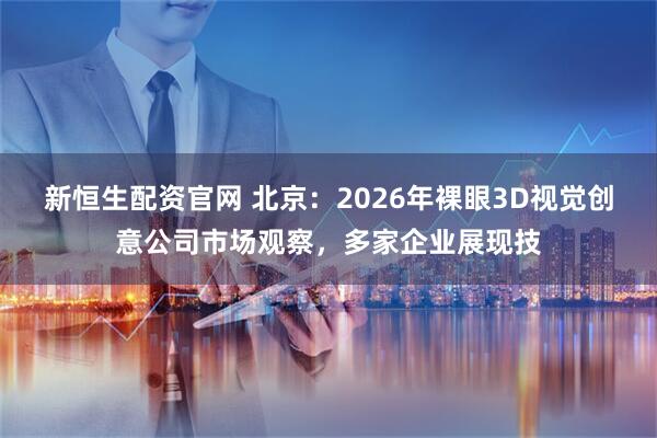 新恒生配资官网 北京：2026年裸眼3D视觉创意公司市场观察，多家企业展现技