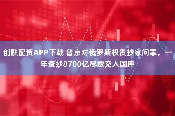 创融配资APP下载 普京对俄罗斯权贵抄家问罪，一年查抄8700亿尽数充入国库