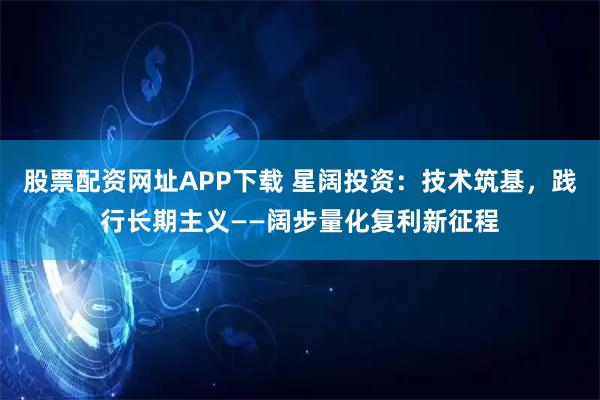 股票配资网址APP下载 星阔投资：技术筑基，践行长期主义——阔步量化复利新征程