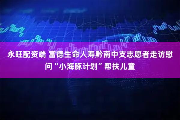 永旺配资端 富德生命人寿黔南中支志愿者走访慰问“小海豚计划”帮扶儿童