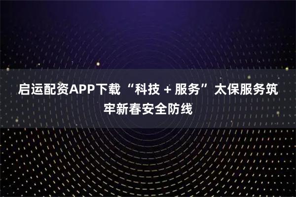 启运配资APP下载 “科技 + 服务” 太保服务筑牢新春安全防线