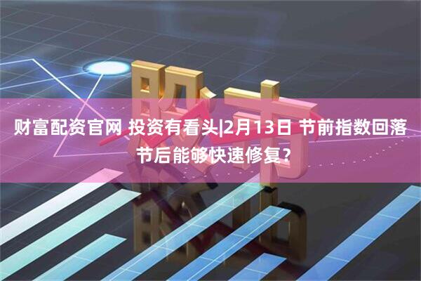 财富配资官网 投资有看头|2月13日 节前指数回落 节后能够快速修复？
