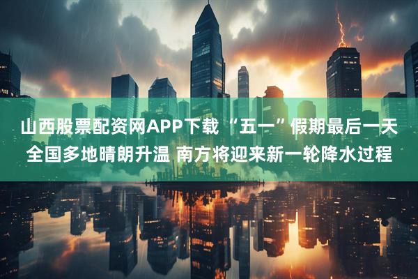 山西股票配资网APP下载 “五一”假期最后一天全国多地晴朗升温 南方将迎来新一轮降水过程