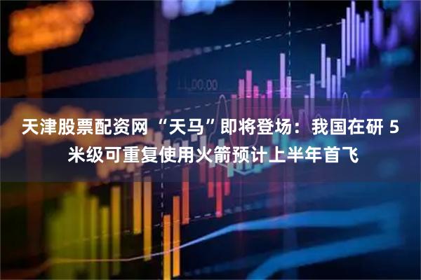 天津股票配资网 “天马”即将登场：我国在研 5 米级可重复使用火箭预计上半年首飞