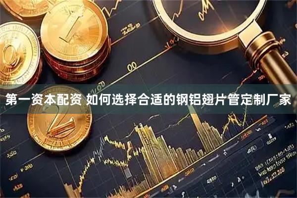第一资本配资 如何选择合适的钢铝翅片管定制厂家