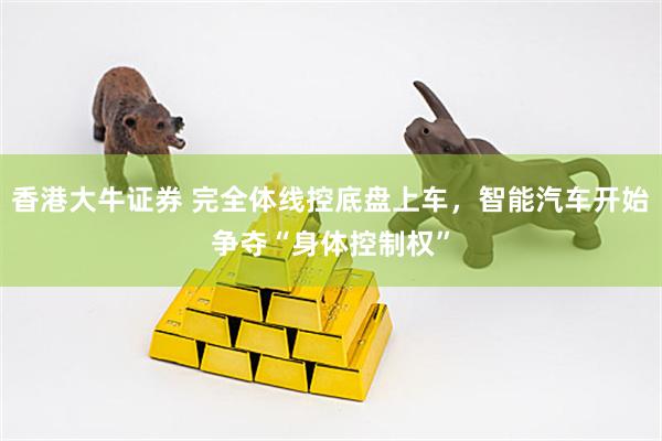 香港大牛证券 完全体线控底盘上车，智能汽车开始争夺“身体控制权”